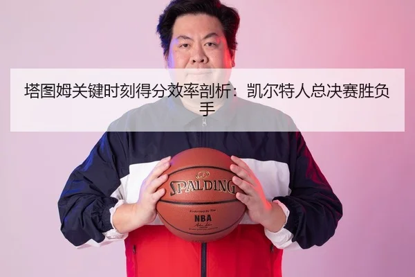 塔图姆关键时刻得分效率剖析：凯尔特人总决赛胜负手