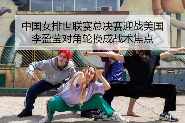 中国女排世联赛总决赛迎战美国 李盈莹对角轮换成战术焦点
